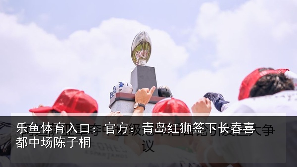 乐鱼体育入口：官方：青岛红狮签下长春喜都中场陈子桐