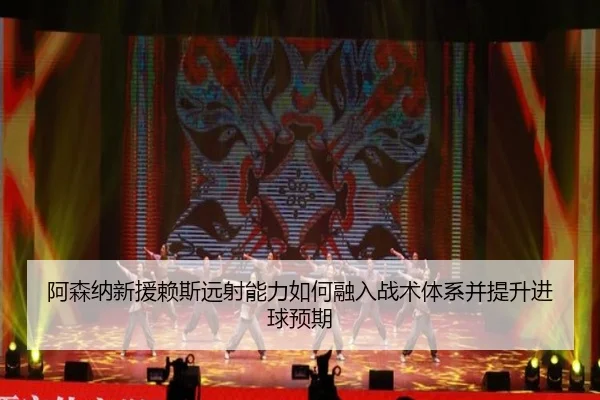 阿森纳新援赖斯远射能力如何融入战术体系并提升进球预期