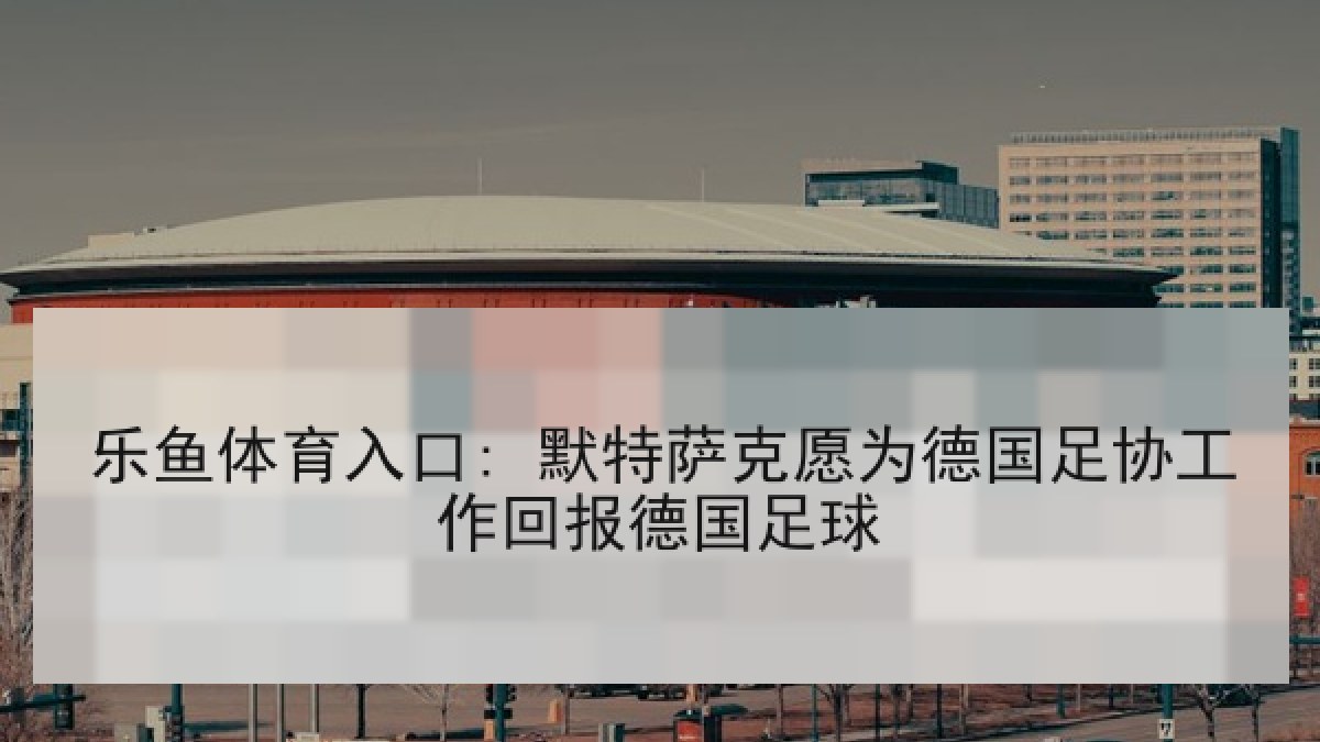 乐鱼体育入口: 默特萨克愿为德国足协工作回报德国足球