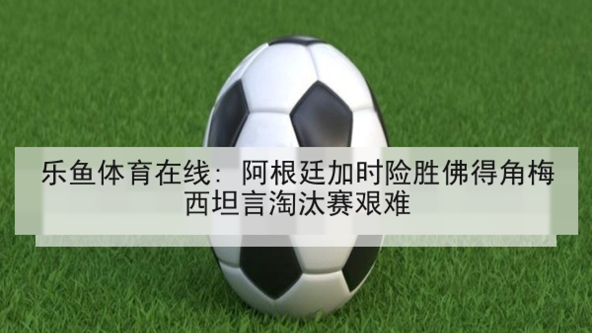 乐鱼体育在线: 阿根廷加时险胜佛得角梅西坦言淘汰赛艰难