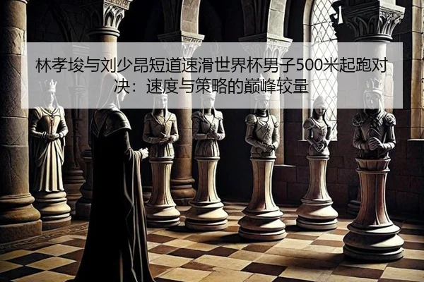 林孝埈与刘少昂短道速滑世界杯男子500米起跑对决：速度与策略的巅峰较量