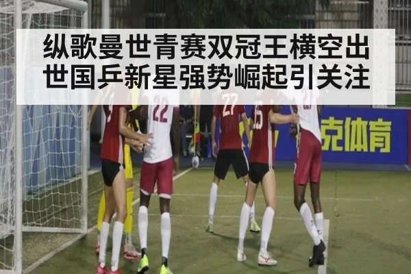 纵歌曼世青赛双冠王横空出世国乒新星强势崛起引关注